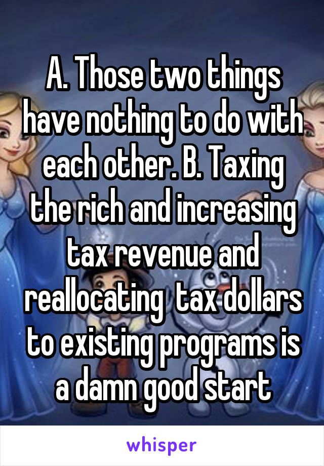 A. Those two things have nothing to do with each other. B. Taxing the rich and increasing tax revenue and reallocating  tax dollars to existing programs is a damn good start