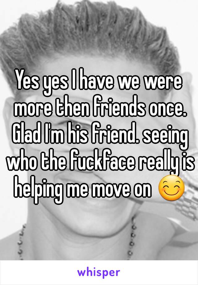 Yes yes I have we were more then friends once. Glad I'm his friend. seeing who the fuckface really is helping me move on 😊