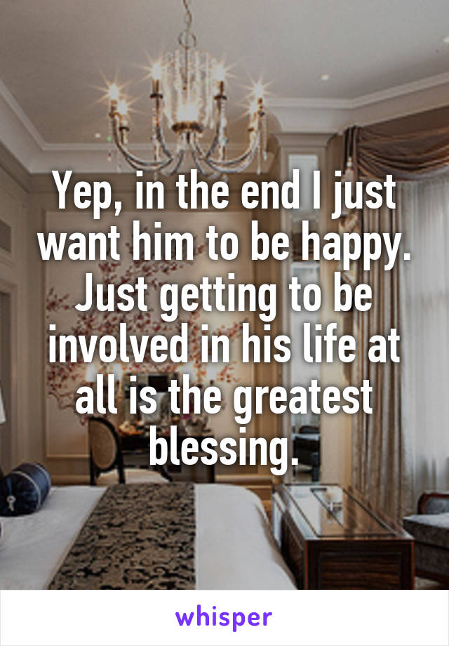 Yep, in the end I just want him to be happy. Just getting to be involved in his life at all is the greatest blessing.