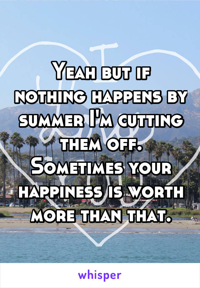 Yeah but if nothing happens by summer I'm cutting them off. Sometimes your happiness is worth more than that.