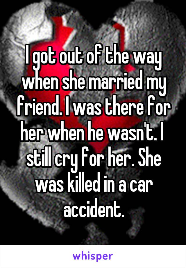 I got out of the way when she married my friend. I was there for her when he wasn't. I  still cry for her. She was killed in a car accident.