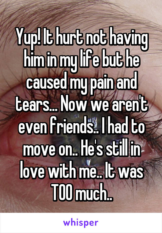 Yup! It hurt not having him in my life but he caused my pain and tears... Now we aren't even friends.. I had to move on.. He's still in love with me.. It was TOO much..