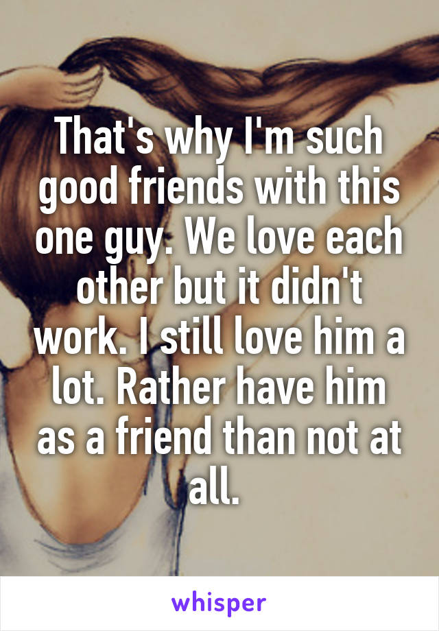 That's why I'm such good friends with this one guy. We love each other but it didn't work. I still love him a lot. Rather have him as a friend than not at all. 