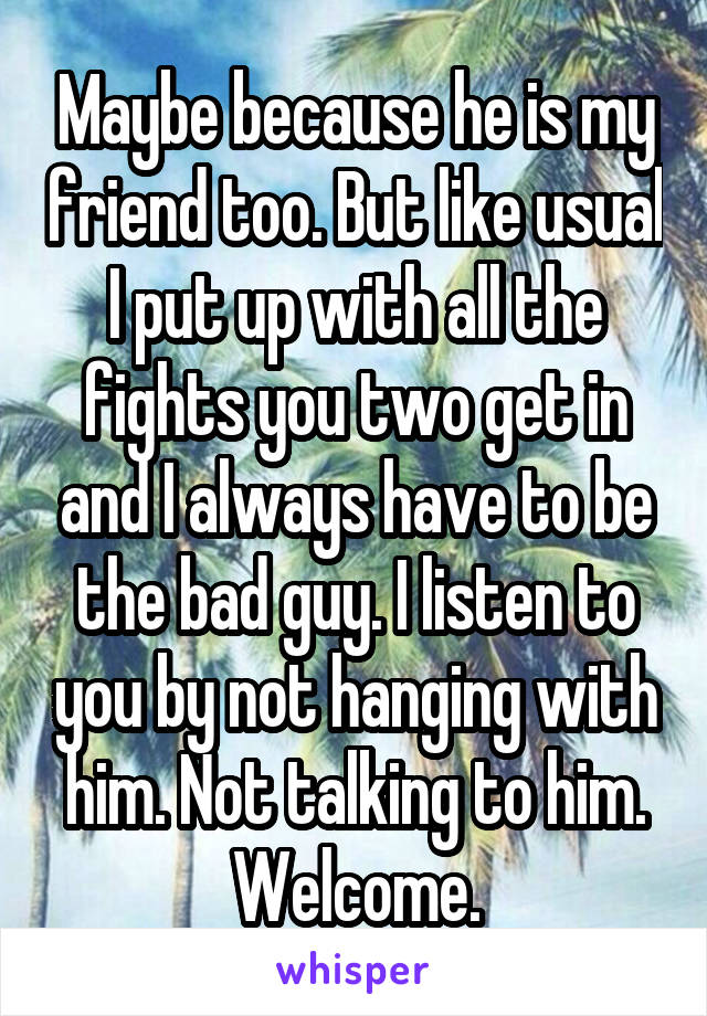 Maybe because he is my friend too. But like usual I put up with all the fights you two get in and I always have to be the bad guy. I listen to you by not hanging with him. Not talking to him. Welcome.