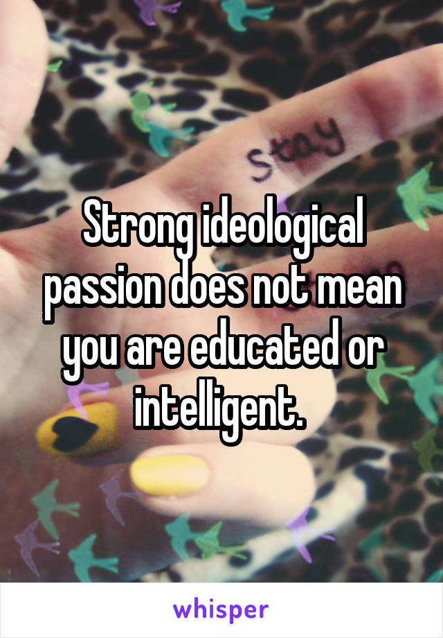 Strong ideological passion does not mean you are educated or intelligent. 