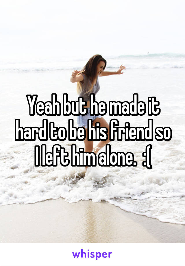 Yeah but he made it hard to be his friend so I left him alone.  :(