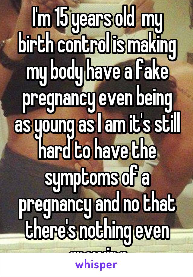 I'm 15 years old  my birth control is making my body have a fake pregnancy even being as young as I am it's still hard to have the symptoms of a pregnancy and no that there's nothing even growing