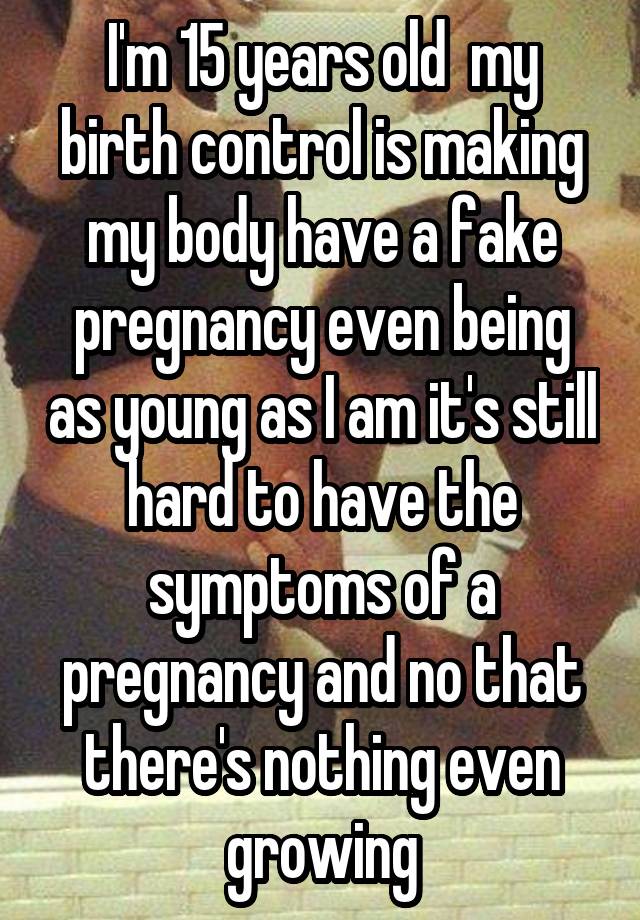 I'm 15 years old  my birth control is making my body have a fake pregnancy even being as young as I am it's still hard to have the symptoms of a pregnancy and no that there's nothing even growing