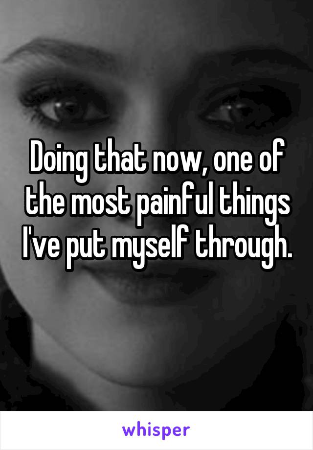 Doing that now, one of the most painful things I've put myself through. 