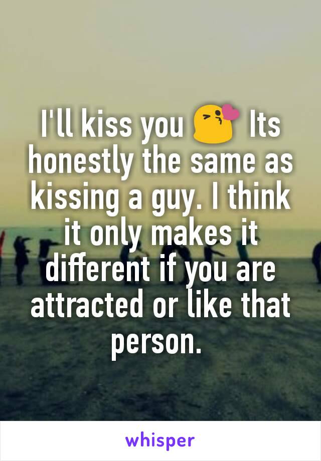 I'll kiss you 😘 Its honestly the same as kissing a guy. I think it only makes it different if you are attracted or like that person. 