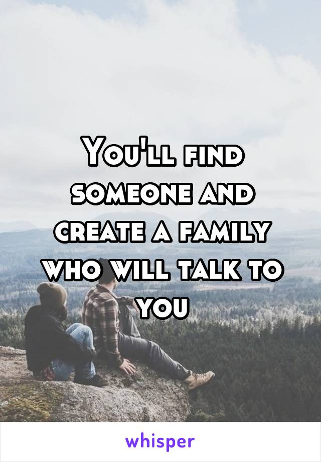 You'll find someone and create a family who will talk to you