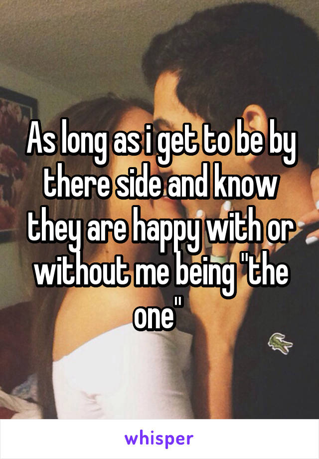 As long as i get to be by there side and know they are happy with or without me being "the one" 