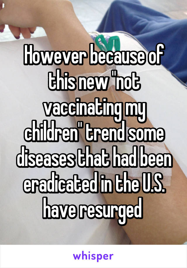 However because of this new "not vaccinating my children" trend some diseases that had been eradicated in the U.S. have resurged 