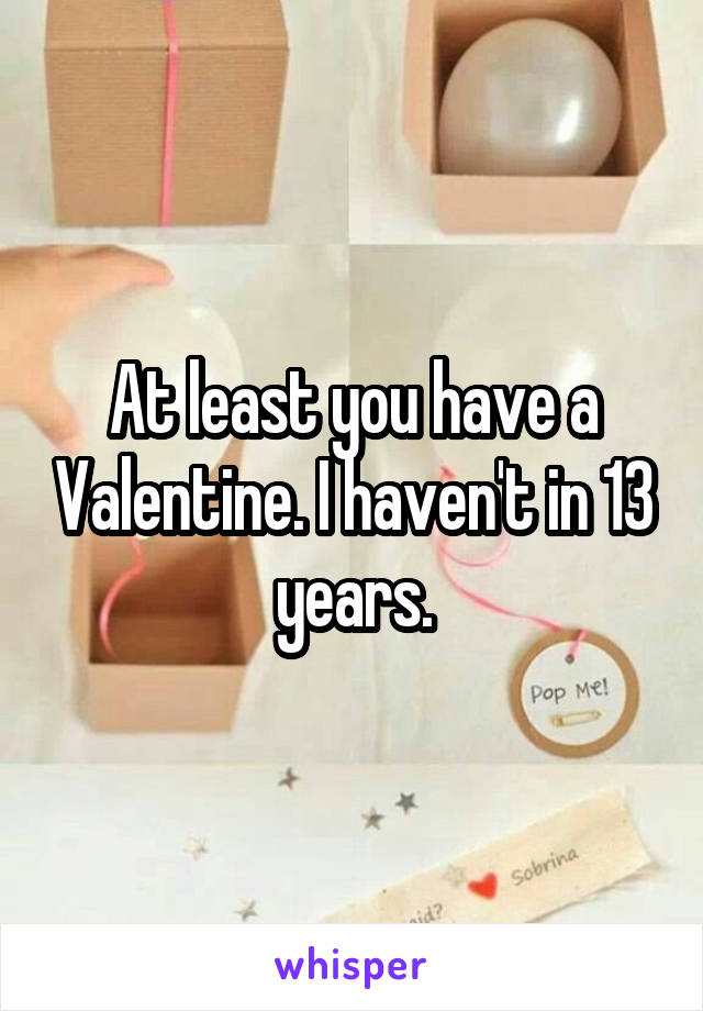 At least you have a Valentine. I haven't in 13 years.