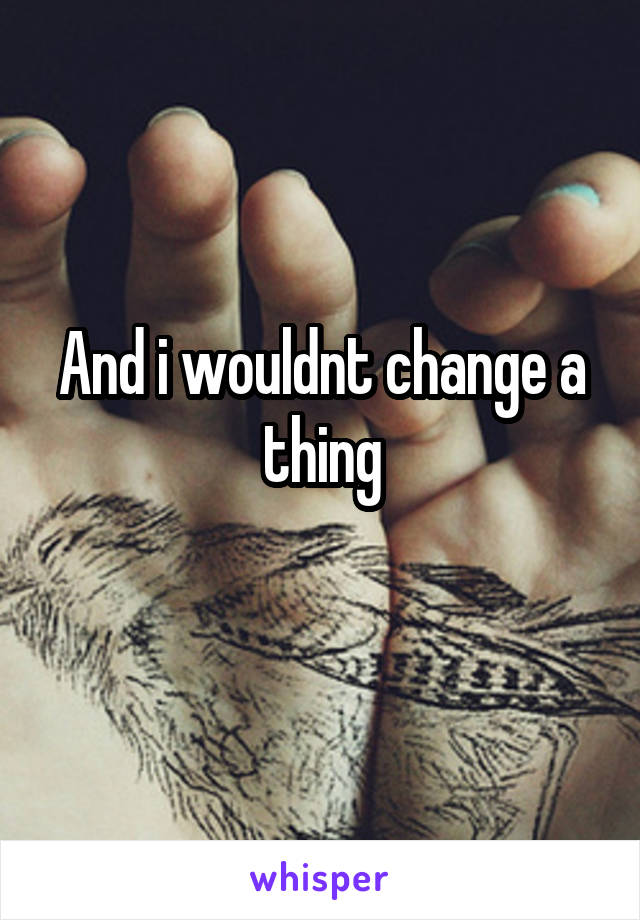 And i wouldnt change a thing
