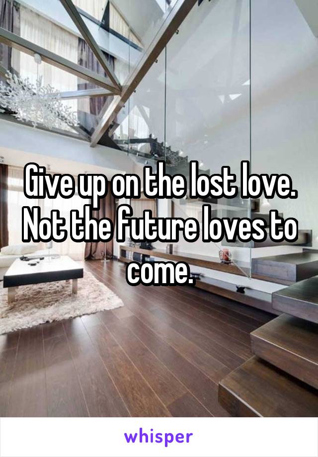 Give up on the lost love. Not the future loves to come.