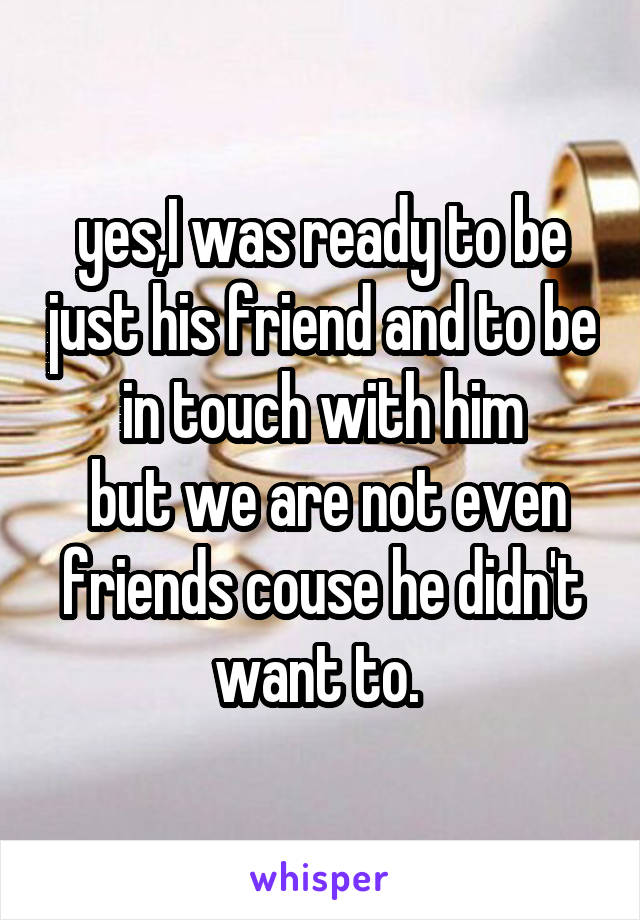 yes,I was ready to be just his friend and to be in touch with him
 but we are not even friends couse he didn't want to. 