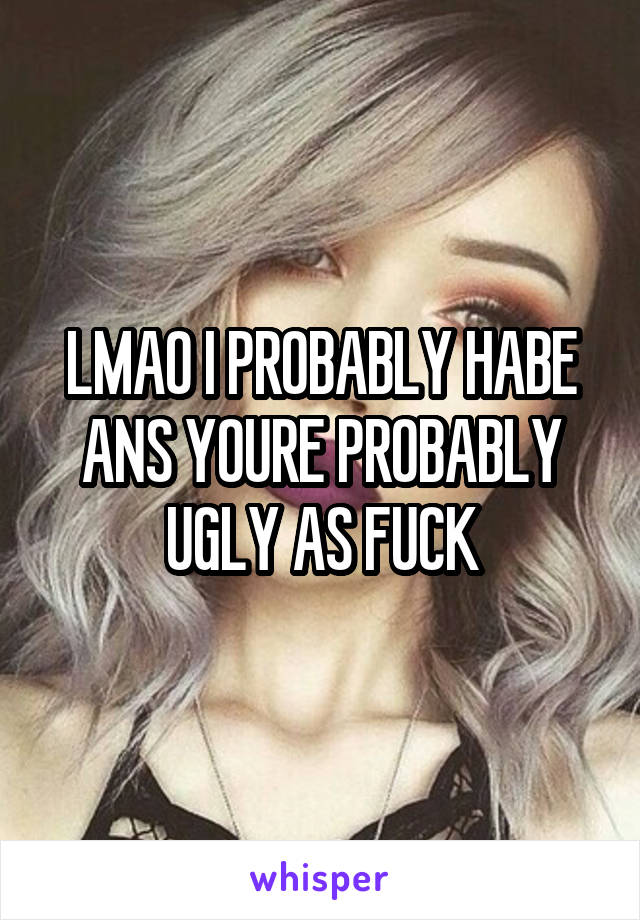 LMAO I PROBABLY HABE ANS YOURE PROBABLY UGLY AS FUCK