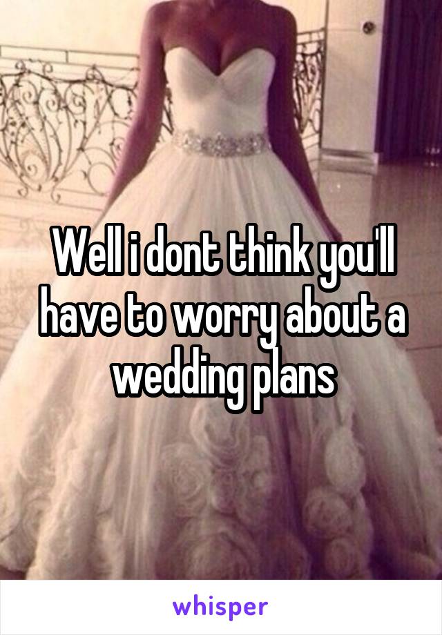 Well i dont think you'll have to worry about a wedding plans