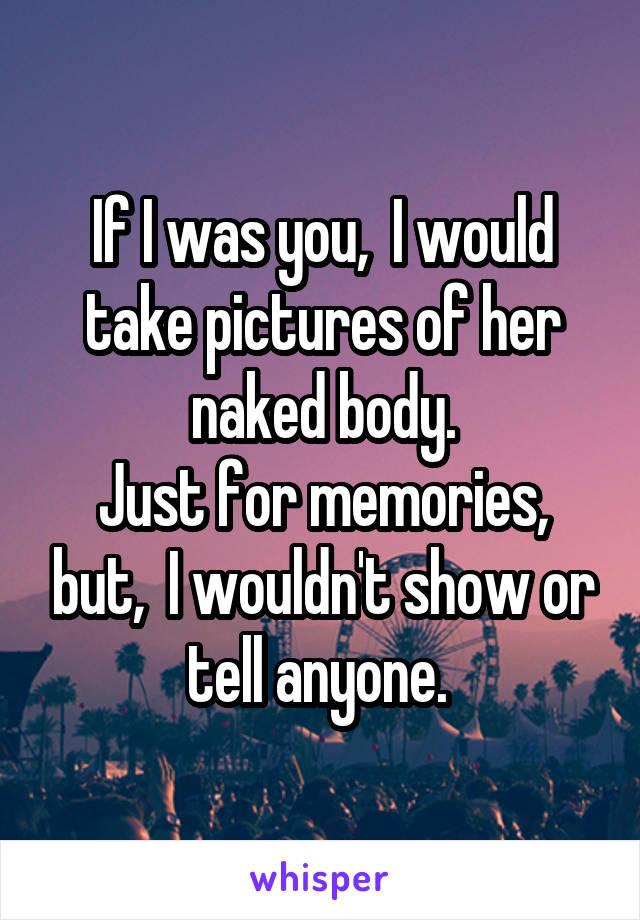 If I was you,  I would take pictures of her naked body.
Just for memories, but,  I wouldn't show or tell anyone. 