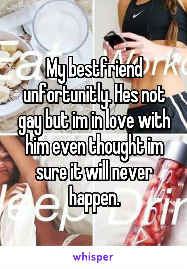 My bestfriend unfortunitly. Hes not gay but im in love with him even thought im sure it will never happen.