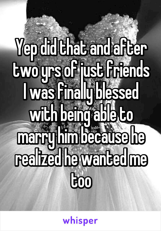 Yep did that and after two yrs of just friends I was finally blessed with being able to marry him because he realized he wanted me too