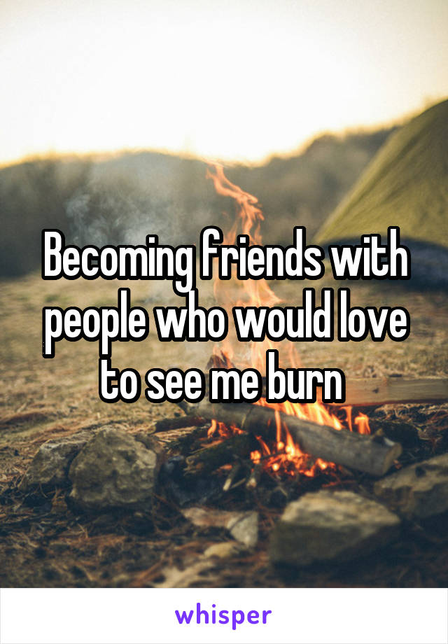 Becoming friends with people who would love to see me burn 