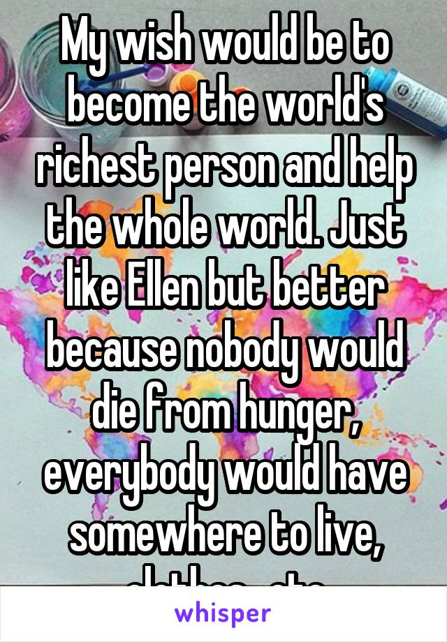 My wish would be to become the world's richest person and help the whole world. Just like Ellen but better because nobody would die from hunger, everybody would have somewhere to live, clothes...etc