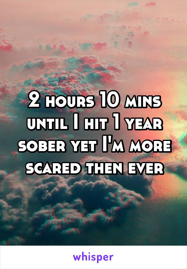 2 hours 10 mins until I hit 1 year sober yet I'm more scared then ever