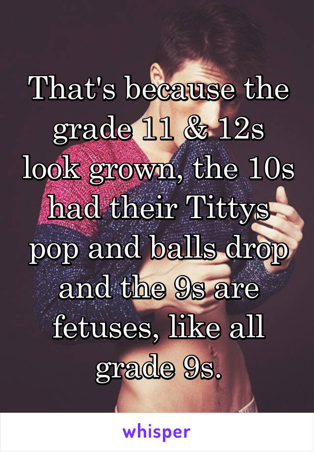 That's because the grade 11 & 12s look grown, the 10s had their Tittys pop and balls drop and the 9s are fetuses, like all grade 9s.