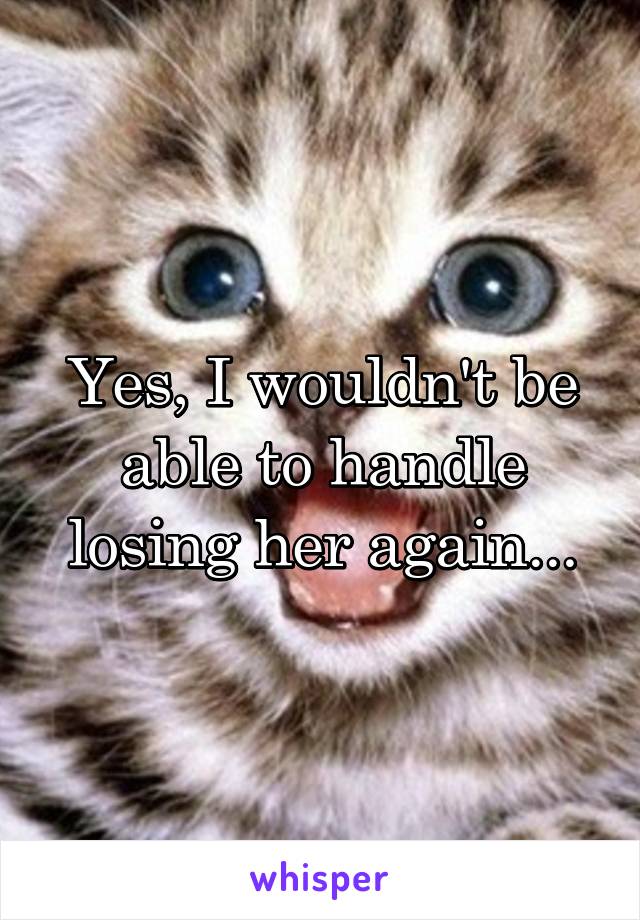 Yes, I wouldn't be able to handle losing her again...