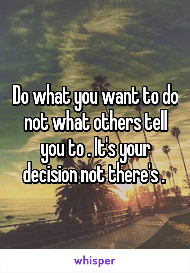 Do what you want to do not what others tell you to . It's your decision not there's . 