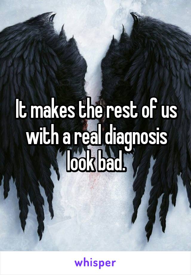 It makes the rest of us with a real diagnosis look bad.