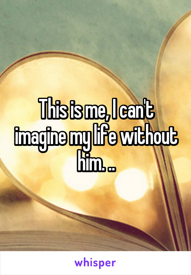 This is me, I can't imagine my life without him. ..