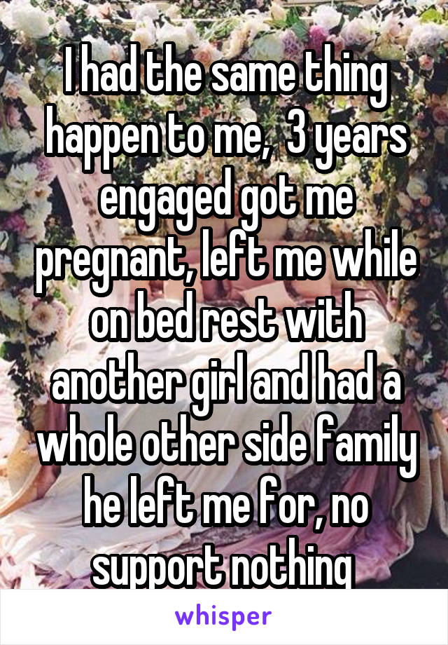 I had the same thing happen to me,  3 years engaged got me pregnant, left me while on bed rest with another girl and had a whole other side family he left me for, no support nothing 