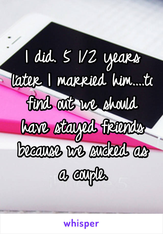 I did. 5 1/2 years later I married him....to find out we should have stayed friends because we sucked as a couple.