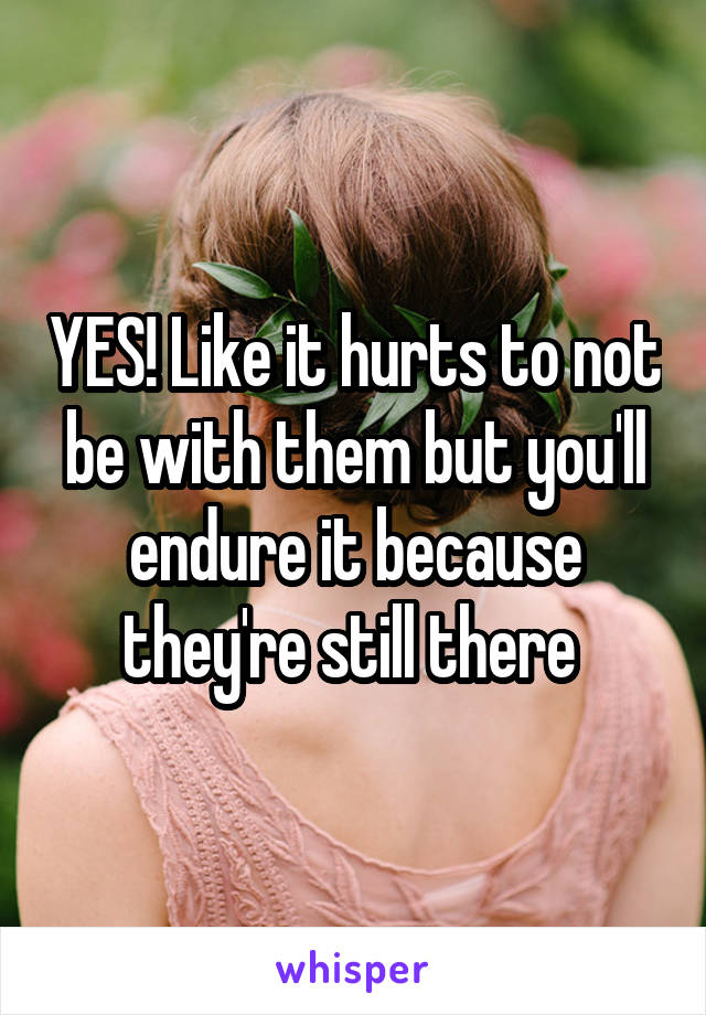 YES! Like it hurts to not be with them but you'll endure it because they're still there 