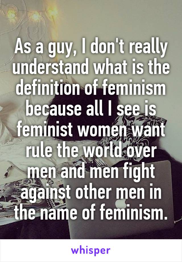 As a guy, I don't really understand what is the definition of feminism because all I see is feminist women want rule the world over men and men fight against other men in the name of feminism.