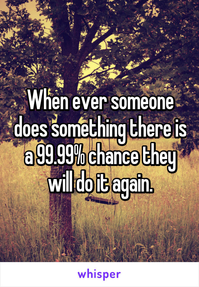 When ever someone does something there is a 99.99% chance they will do it again.