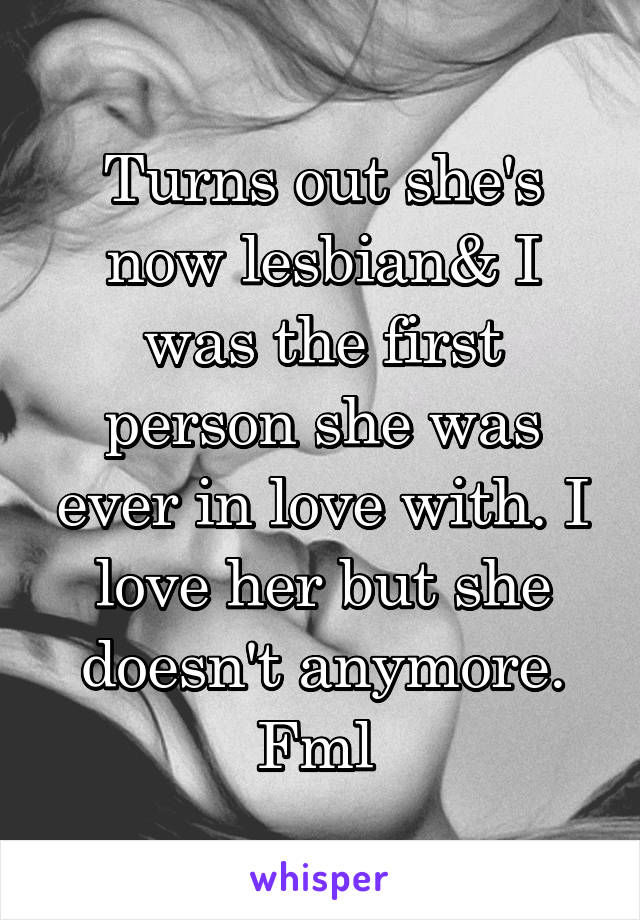 Turns out she's now lesbian& I was the first person she was ever in love with. I love her but she doesn't anymore. Fml 