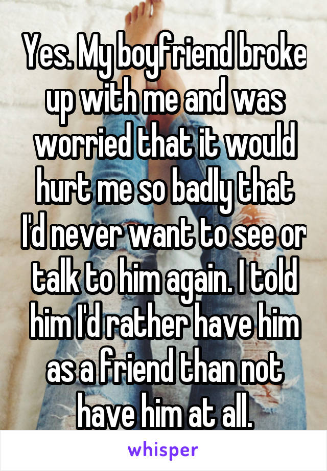 Yes. My boyfriend broke up with me and was worried that it would hurt me so badly that I'd never want to see or talk to him again. I told him I'd rather have him as a friend than not have him at all.