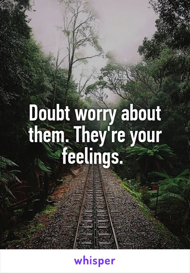 Doubt worry about them. They're your feelings. 