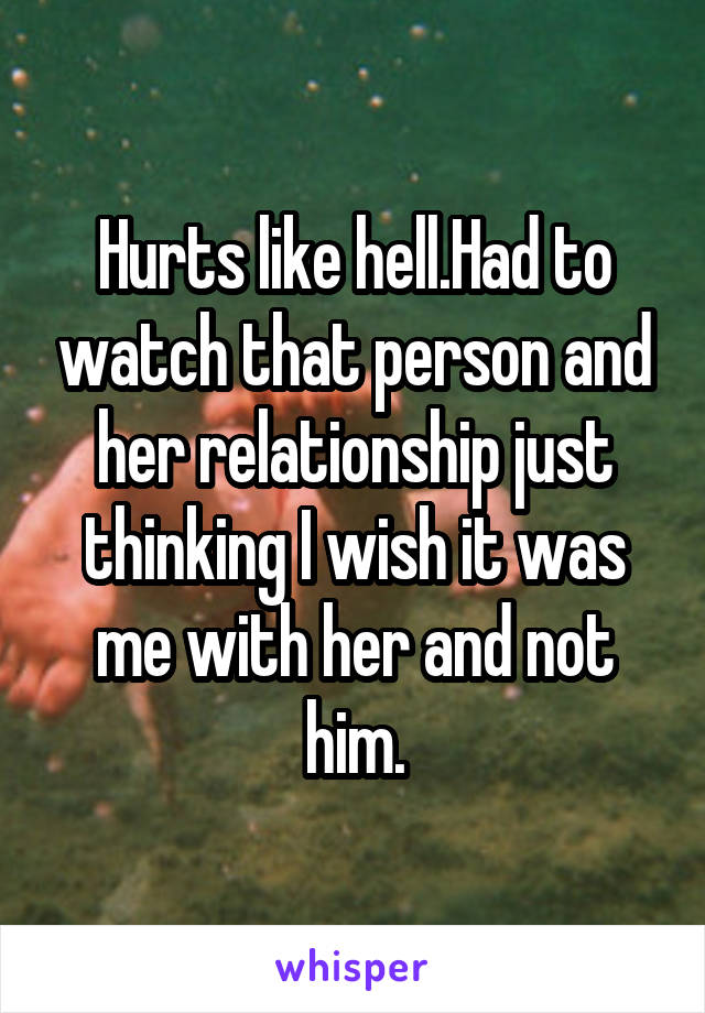 Hurts like hell.Had to watch that person and her relationship just thinking I wish it was me with her and not him.