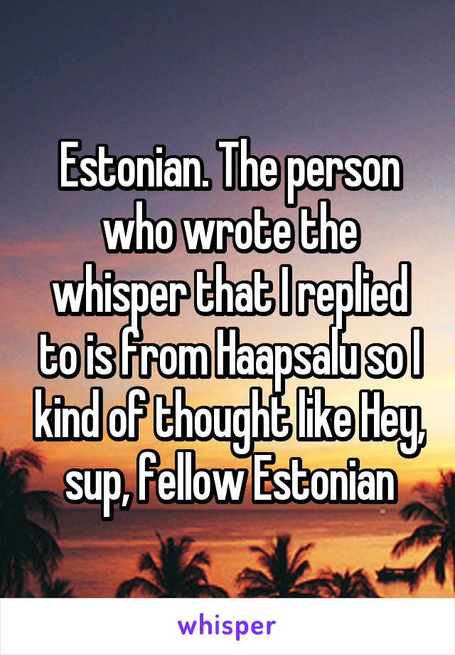 Estonian. The person who wrote the whisper that I replied to is from Haapsalu so I kind of thought like Hey, sup, fellow Estonian