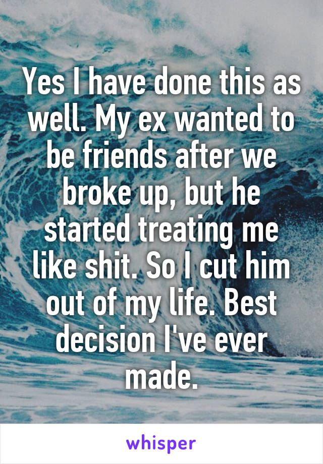 Yes I have done this as well. My ex wanted to be friends after we broke up, but he started treating me like shit. So I cut him out of my life. Best decision I've ever made.