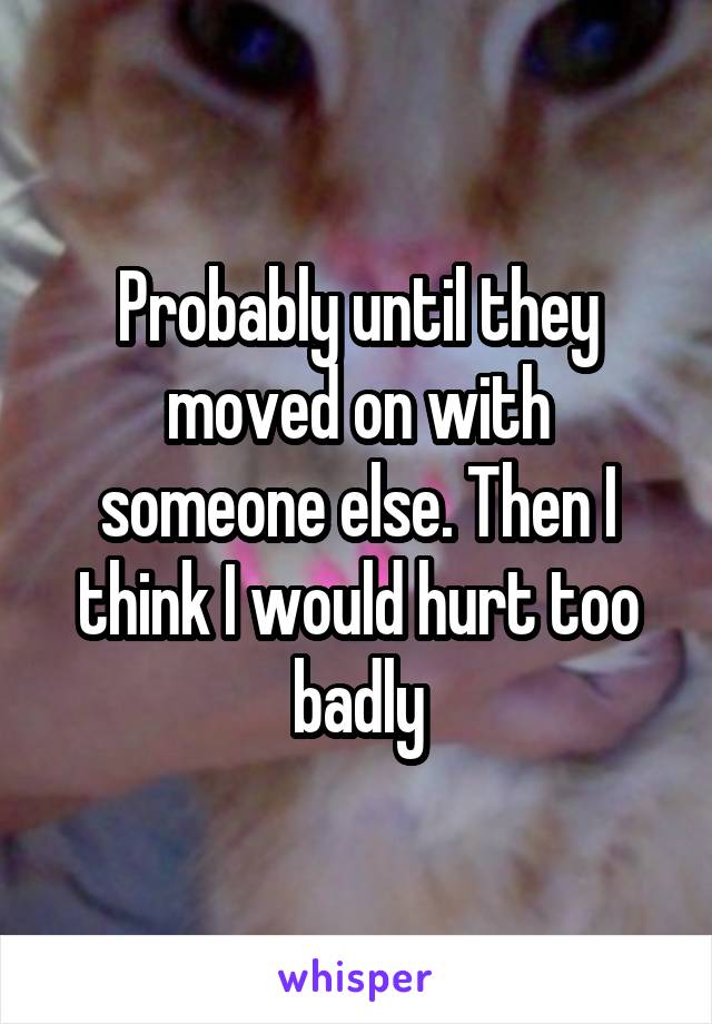 Probably until they moved on with someone else. Then I think I would hurt too badly