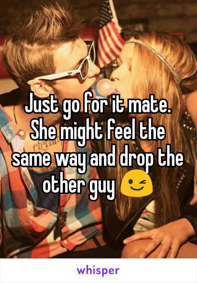 Just go for it mate. She might feel the same way and drop the other guy 😉