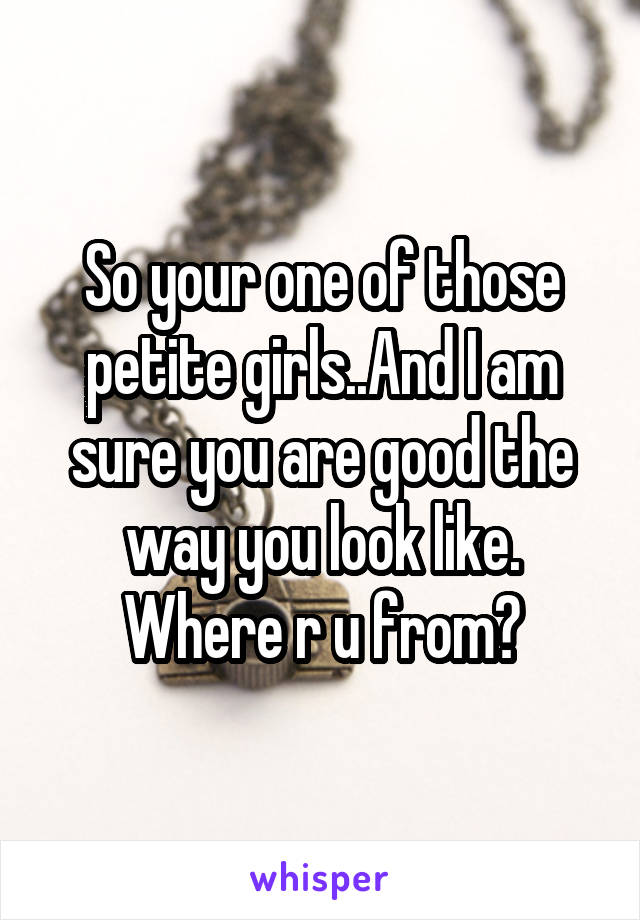 So your one of those petite girls..And I am sure you are good the way you look like. Where r u from?