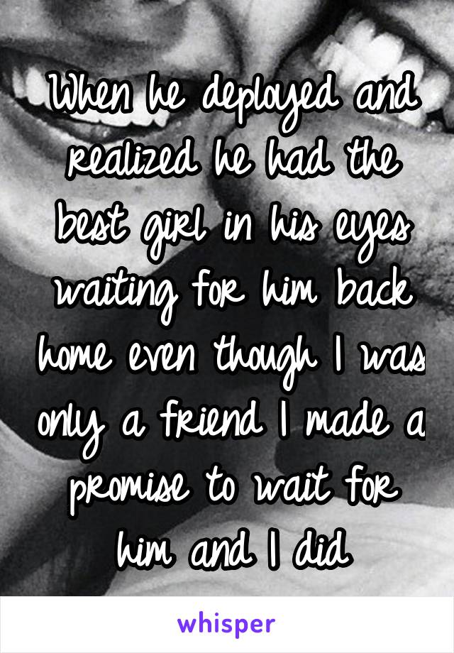 When he deployed and realized he had the best girl in his eyes waiting for him back home even though I was only a friend I made a promise to wait for him and I did