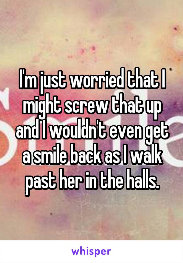 I'm just worried that I might screw that up and I wouldn't even get a smile back as I walk past her in the halls.